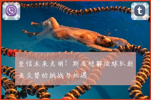 坚信未来光明！斯洛特解读球队新老交替的挑战与机遇