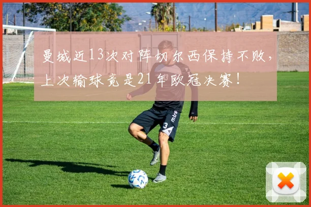 曼城近13次对阵切尔西保持不败，上次输球竟是21年欧冠决赛！