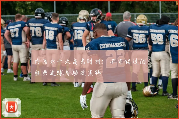 内马尔十大高光时刻：不可错过的经典进球与助攻集锦