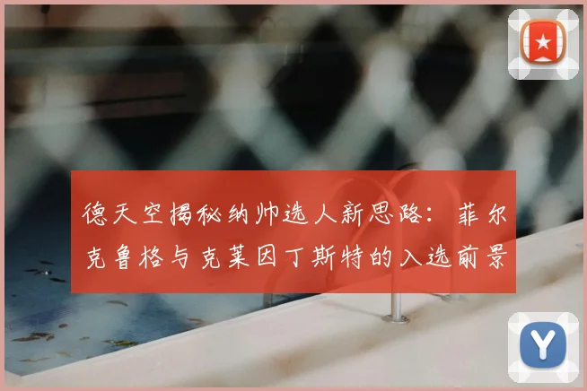 德天空揭秘纳帅选人新思路：菲尔克鲁格与克莱因丁斯特的入选前景分析