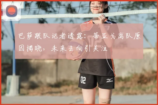 巴萨跟队记者透露：蒂亚戈离队原因揭晓，未来去向引关注