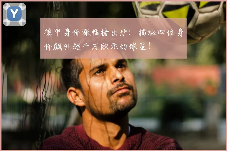 德甲身价涨幅榜出炉:揭秘四位身价飙升超千万欧元的球星!