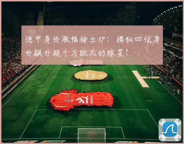 德甲身价涨幅榜出炉：揭秘四位身价飙升超千万欧元的球星！