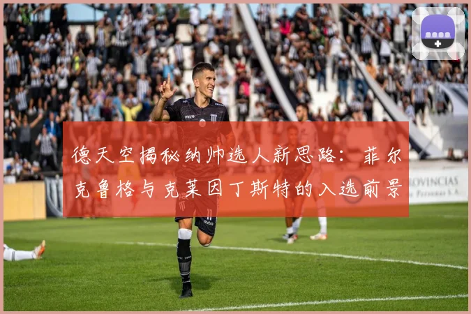 德天空揭秘纳帅选人新思路:菲尔克鲁格与克莱因丁斯特的入选前景分析