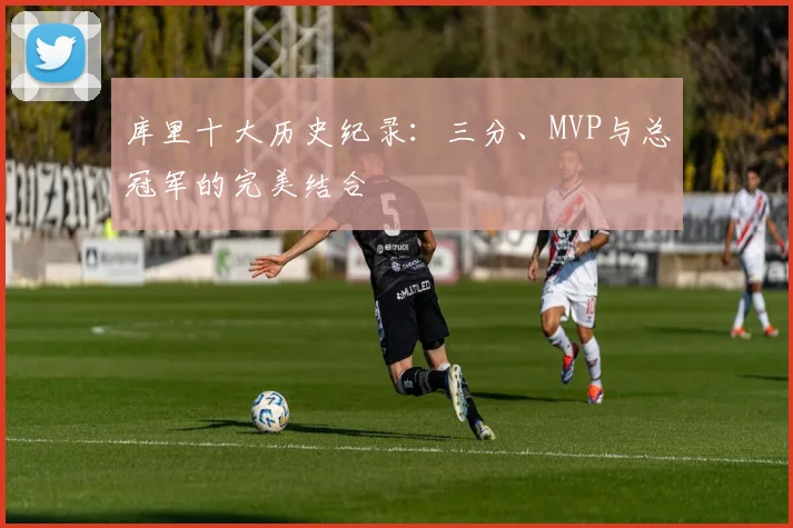 库里十大历史纪录：三分、MVP与总冠军的完美结合