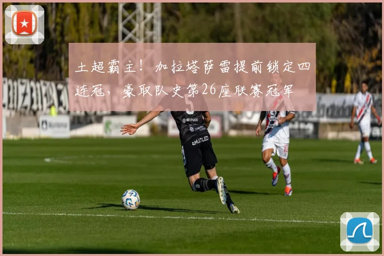 土超霸主！加拉塔萨雷提前锁定四连冠，豪取队史第26座联赛冠军