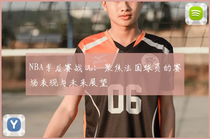 NBA季后赛战况：聚焦法国球员的赛场表现与未来展望